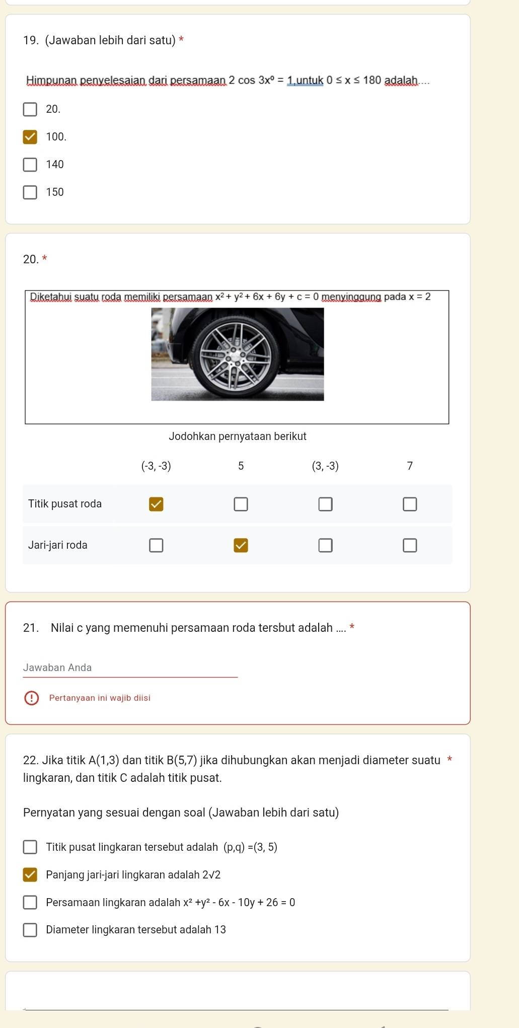 (Jawaban lebih dari satu) *
Himpunan penvelesaian dari persamaan 1 2cos 3x°=_ 1untuk0≤ x≤ 180 adalah....
20.
100.
140
150
20. *
Diketahui suatu roda memiliki persamaan x^2+y^2+6x+6y+c=0 menyinggung pada x=2
Jodohkan pernyataan berikut
21. Nilai c yang memenuhi persamaan roda tersbut adalah .... *
Jawaban Anda
Pertanyaan ini wajib diisi
22. Jika titik A(1,3) dan titik B(5,7) jika dihubungkan akan menjadi diameter suatu *
lingkaran, dan titik C adalah titik pusat.
Pernyatan yang sesuai dengan soal (Jawaban lebih dari satu)
Titik pusat lingkaran tersebut adalah (p,q)=(3,5)
Panjang jari-jari lingkaran adalah 2sqrt(2)
Persamaan lingkaran adalah x^2+y^2-6x-10y+26=0
Diameter lingkaran tersebut adalah 13