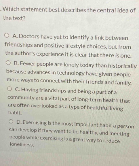 Which statement best describes the central idea of
the text?
A. Doctors have yet to identify a link between
friendships and positive lifestyle choices, but from
the author's experience it is clear that there is one.
B. Fewer people are lonely today than historically
because advances in technology have given people
more ways to connect with their friends and family.
C. Having friendships and being a part of a
community are a vital part of long-term health that
are often overlooked as a type of healthful living
habit.
D. Exercising is the most important habit a person
can develop if they want to be healthy, and meeting
people while exercising is a great way to reduce
loneliness.