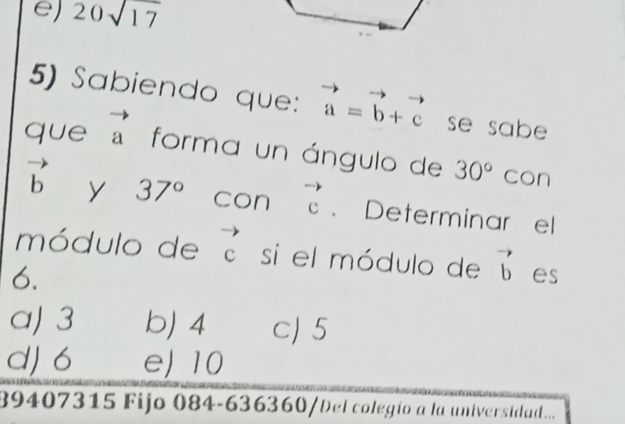 e) 20sqrt(17)
5) Sabiendo que: vector a=vector b+vector c se sabe 
que vector a forma un ángulo de 30° con
vector b y 37° con beginarrayr to  Cendarray. Determinar el
módulo de e si el módulo de vector b es
6.
a) 3 bJ 4 c) 5
d) 6 eJ 10
89407315 Fijo 084-636360/Del colegío a la universidad...