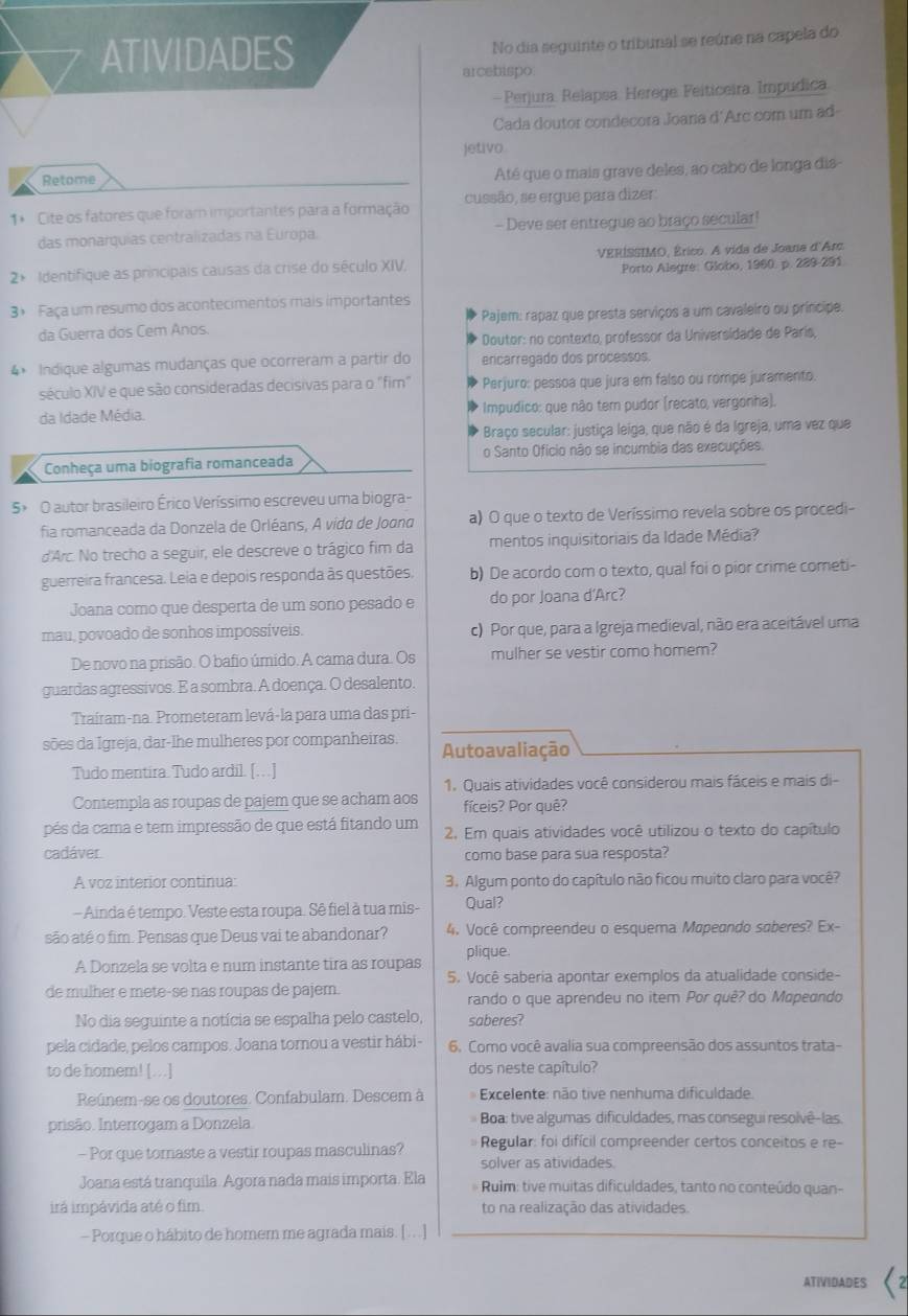 ATIVIDADES
No dia seguinte o tribunal se reúne na capela do
arcebispo
-  Perjura. Relapsa. Herege. Feiticeira. Impudica.
Cada doutor condecora Joana d'Arc com um ad-
jetivo
Retome
Até que o mais grave deles, ao cabo de longa dis-
1* Cite os fatores que foram importantes para a formação cussão, se ergue para dizer
das monarquias centralizadas na Europa. - Deve ser entregue ao braço secular!
2 Identifique as principais causas da crise do século XIV, VERÍSSIMO, Érico. A vida de Joana d'Arc.
Porto Alegre: Globo, 1960. p. 289-291.
3º Faça um resumo dos acontecimentos mais importantes
da Guerra dos Cem Anos. Pajem: rapaz que presta serviços a um cavaleiro ou príncipe.
Doutor: no contexto, professor da Universidade de París,
4× Indique algumas mudanças que ocorreram a partir do encarregado dos processos.
século XIV e que são consideradas decisivas para o "fim" Perjuro: pessoa que jura em falso ou rompe juramento.
da Idade Média. Impudico: que não tem pudor (recato, vergonha).
Braço secular: justiça leiga, que não é da Igreja, uma vez que
Conheça uma biografia romanceada o Santo Ofício não se incumbia das execuções.
5× O autor brasileiro Érico Veríssimo escreveu uma biogra-
fia romanceada da Donzela de Orléans, A vída de Joond a) O que o texto de Veríssimo revela sobre os procedi-
d'Arc. No trecho a seguir, ele descreve o trágico fim da mentos inquisitoriais da Idade Média?
guerreira francesa. Leia e depois responda às questões. b) De acordo com o texto, qual foi o pior crime cometi-
Joana como que desperta de um soño pesado e do por Joana d'Arc?
mau, povoado de sonhos impossíveis. c) Por que, para a Igreja medieval, não era aceitável uma
De novo na prisão. O bafio úmido. A cama dura. Os mulher se vestir como homem?
guardas agressivos. E a sombra. A doença. O desalento.
Traíram-na. Prometeram levá-la para uma das pri-
sões da Igreja, dar-lhe mulheres por companheiras. Autoavaliação
Tudo mentira. Tudo ardil. [… ]
1. Quais atividades você considerou mais fáceis e mais di-
Contempla as roupas de pajem que se acham aos fíceis? Por quê?
pés da cama e tem impressão de que está fitando um  2. Em quais atividades você utilizou o texto do capítulo
cadáver. como base para sua resposta?
A voz interior continua 3. Algum ponto do capítulo não ficou muito claro para você?
- Ainda é tempo. Veste esta roupa. Sê fiel à tua mis- Qual?
são até o fim. Pensas que Deus vai te abandonar? 4. Você compreendeu o esquema Mapeando saberes? Ex-
plique.
A Donzela se volta e num instante tira as roupas
5. Você saberia apontar exemplos da atualidade conside-
de mulher e mete-se nas roupas de pajem. rando o que aprendeu no item Por quê? do Mopeando
No dia seguinte a notícia se espalha pelo castelo, saberes?
pela cidade, pelos campos. Joana tornou a vestir hábi - 6. Como você avalia sua compreensão dos assuntos trata-
to de homem! [..] dos neste capítulo?
Reúnem-se os doutores. Confabulam. Descem à   Excelente: não tive nenhuma dificuldade.
prisão. Interrogam a Donzela.  Boa: tive algumas dificuldades, mas consegui resolvê-las.
- Por que tornaste a vestir roupas masculinas? Regular: foi difícil compreender certos conceitos e re-
solver as atividades.
Joana está tranquila. Agora nada mais importa. Ela * Ruim: tive muitas dificuldades, tanto no conteúdo quan-
irá impávida até o fim. to na realização das atividades.
- Porque o hábito de homern me agrada mais. [ ...]
ATIVIDADES C