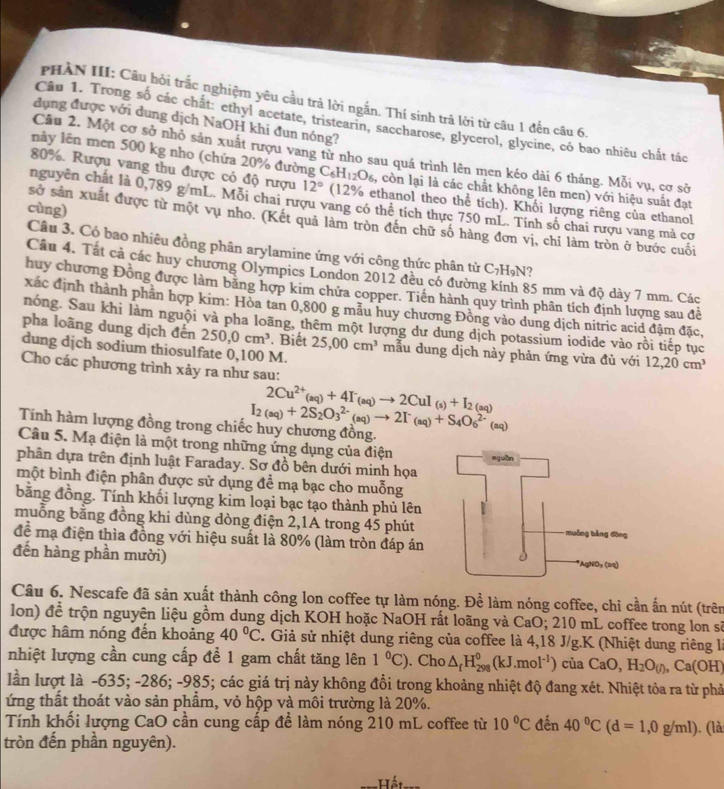 PHÀN III: Câu hỏi trắc nghiệm yêu cầu trả lời ngắn. Thí sinh trả lời từ câu 1 đến câu 6.
dụng được với dung dịch NaOH khi đun nóng?
Câu 1. Trong số các chất: ethyl acetate, tristearin, saccharose, glycerol, glycine, có bao nhiêu chất tác
Câu 2. Một cơ sở nhỏ sản xuất rượu vang từ nho sau quá trình lên men kéo dài 6 tháng. Mỗi vụ, cơ sở
này lên men 500 kg nho (chứa 20% đường C_6H_12O_6 , còn lại là các chất không lên men) với hiệu suất đạt
80%. Rượu vang thu được có độ rượu 12° (12% ethanol theo thể tích). Khối lượng riêng của ethanol
nguyễn chất là 0,789 g/mL. Mỗi chai rượu vang có thể tích thực 750 mL. Tính số chai rượu vang mà cơ
cùng)
sở sản xuất được từ một vụ nho. (Kết quả làm tròn đến chữ số hàng đơn vị, chi làm tròn ở bước cuối
Câu 3. Có bao nhiêu đồng phân arylamine ứng với công thức phân từ C_7H_9N ?
Câu 4. Tất cả các huy chương Olympics London 2012 đều có đường 85 mm và độ dày 7 mm. Các
huy chương Đồng được làm bằng hợp kim chứa copper. Tiền hành quy trình phân tích định lượng sau đề
xác định thành phân hợp kim: Hòa tan 0,800 g mẫu huy chương Đồng vào dung dịch nitric acid đậm đặc,
nóng. Sau khi làm nguội và pha loãng, thêm một lượng dư dung dịch potassium iodide vào rồi tiếp tục
pha loãng dung dịch đến 250,0cm^3. Biết 25,00cm^3 mẫu dung dịch này phản ứng vừa đủ với 12,20cm^3
dung dịch sodium thiosulfate 0,100 M.
Cho các phương trình xảy ra như sau:
2Cu^(2+)(aq)+4I^-(aq)to 2CuI_(s)+I_2(aq)
I_2(aq)+2S_2O_3^((2-)(aq)to 2I^-)(aq)+S_4O_6^((2-)(aq)
Tính hàm lượng đồng trong chiếc huy chương đồng.
Câu 5. Mạ điện là một trong những ứng dụng của điện
phân dựa trên định luật Faraday. Sơ đồ bên dưới minh họa
một bình điện phân được sử dụng để mạ bạc cho muỗng
bằng đồng. Tính khối lượng kim loại bạc tạo thành phủ lên
muỗng bằng đồng khi dùng dòng điện 2,1A trong 45 phút
để mạ điện thìa đồng với hiệu suất là 80% (làm tròn đáp án
đến hàng phần mười)
Câu 6. Nescafe đã sản xuất thành công lon coffee tự làm nóng. Để làm nóng coffee, chi cần ấn nút (trên
lon) để trộn nguyên liệu gồm dung dịch KOH hoặc NaOH rất loãng và CaO; 210 mL coffee trong lon sẽ
được hâm nóng đến khoảng 40^circ)C C. Giả sử nhiệt dung riêng của coffee là 4,18 J/g.K (Nhiệt dung riêng là
nhiệt lượng cần cung cấp để 1 gam chất tăng lên 1°C). Cho △ _fH_(298)^0(kJ.mol^(-1)) của CaO,H_2O_(I),Ca(OH)
lần lượt là -635; -286; -985; các giá trị này không đổi trong khoảng nhiệt độ đang xét. Nhiệt tỏa ra từ phả
ứng thất thoát vào sản phầm, vỏ hộp và môi trường là 20%.
Tính khối lượng CaO cần cung cấp để làm nóng 210 mL coffee từ 10°C đến 40°C(d=1,0g/ml)
tròn đến phần nguyên).  (là
_:Hết_