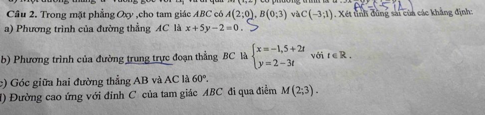 (x,2) pnuong u m 
Câu 2. Trong mặt phẳng Oxy ,cho tam giác ABC có A(2;0), B(0;3) và C(-3;1). Xét tỉnh đứng sai của các khẳng định: 
a) Phương trình của đường thẳng AC là x+5y-2=0
b) Phương trình của đường trung trực đoạn thẳng BC là beginarrayl x=-1,5+2t y=2-3tendarray. với t∈ R. 
c) Góc giữa hai đường thẳng AB và AC là 60°. 
d) Đường cao ứng với đỉnh C của tam giác ABC đi qua điểm M(2;3).