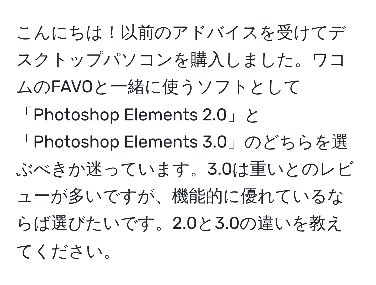 こんにちは！以前のアドバイスを受けてデスクトップパソコンを購入しました。ワコムのFAVOと一緒に使うソフトとして「Photoshop Elements 2.0」と「Photoshop Elements 3.0」のどちらを選ぶべきか迷っています。3.0は重いとのレビューが多いですが、機能的に優れているならば選びたいです。2.0と3.0の違いを教えてください。