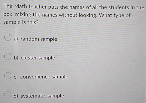 The Math teacher puts the names of all the students in the
box, mixing the names without looking. What type of
sample is this?
a) random sample
b) cluster sample
c) convenience sample
d) systematic sample