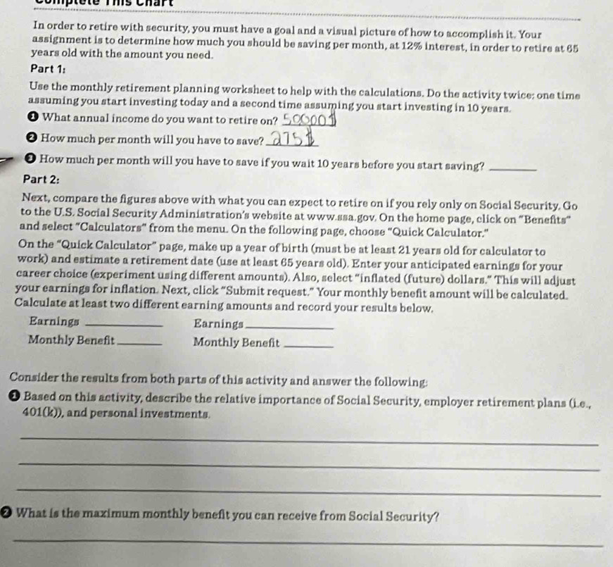 Comptete rms Chart 
In order to retire with security, you must have a goal and a visual picture of how to accomplish it. Your 
assignment is to determine how much you should be saving per month, at 12% interest, in order to retire at 65
years old with the amount you need. 
Part 1: 
Use the monthly retirement planning worksheet to help with the calculations. Do the activity twice; one time 
assuming you start investing today and a second time assuming you start investing in 10 years. 
❶ What annual income do you want to retire on?_ 
❷ How much per month will you have to save?_ 
● How much per month will you have to save if you wait 10 years before you start saving?_ 
Part 2: 
Next, compare the figures above with what you can expect to retire on if you rely only on Social Security. Go 
to the U.S. Social Security Administration’s website at www.ssa.gov. On the home page, click on “Benefits” 
and select “Calculators” from the menu. On the following page, choose “Quick Calculator.” 
On the “Quick Calculator” page, make up a year of birth (must be at least 21 years old for calculator to 
work) and estimate a retirement date (use at least 65 years old). Enter your anticipated earnings for your 
career choice (experiment using different amounts). Also, select “inflated (future) dollars.” This will adjust 
your earnings for inflation. Next, click “Submit request.” Your monthly benefit amount will be calculated. 
Calculate at least two different earning amounts and record your results below. 
Earnings _Earnings_ 
Monthly Benefit_ Monthly Benefit_ 
Consider the results from both parts of this activity and answer the following: 
1 Based on this activity, describe the relative importance of Social Security, employer retirement plans (i.e., 
401(k)), and personal investments. 
_ 
_ 
_ 
❷ What is the maximum monthly benefit you can receive from Social Security? 
_