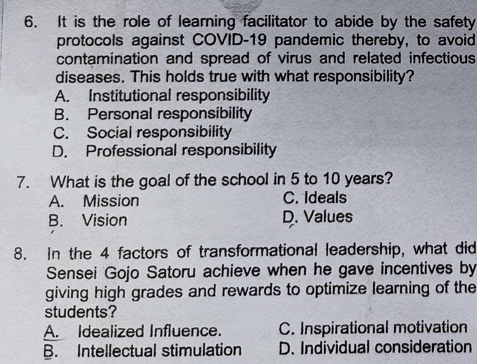 It is the role of learning facilitator to abide by the safety
protocols against COVID-19 pandemic thereby, to avoid
contamination and spread of virus and related infectious
diseases. This holds true with what responsibility?
A. Institutional responsibility
B. Personal responsibility
C. Social responsibility
D. Professional responsibility
7. What is the goal of the school in 5 to 10 years?
A. Mission C. Ideals
B. Vision D. Values
8. In the 4 factors of transformational leadership, what did
Sensei Gojo Satoru achieve when he gave incentives by
giving high grades and rewards to optimize learning of the
students?
A. Idealized Influence. C. Inspirational motivation
B. Intellectual stimulation D. Individual consideration