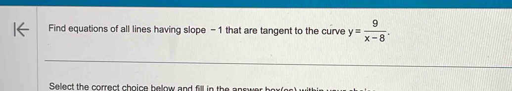 Find equations of all lines having slope - 1 that are tangent to the curve y= 9/x-8 . 
Select the correct choice below and fill in the a swe b