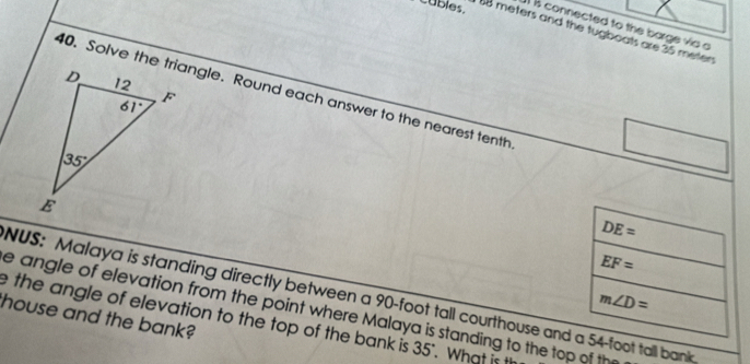 cubles.
B connected to the barge vio a
88 meters and the tugboats are 25 meten
40. Solve the triangle. Round each answer to the nearest tenth
DE=
EF=
NUS: Malaya is standing directly between a 90-foot tall courthouse and a 54-foot tall bank
m∠ D=
e angle of elevation from the point where Malaya is standing to the top of th
house and the bank?
e the angle of elevation to the top of the bank is 35". What is t