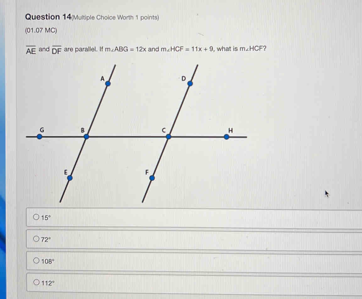 Question 14(Multiple Choice Worth 1 points)
(01.07 MC)
overline AE and overline DF are parallel. If m∠ ABG=12x and m∠ HCF=11x+9 , what is m∠ HCF ?
15°
72°
108°
112°