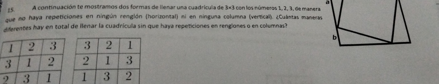 A continuación te mostramos dos formas de llenar una cuadrícula de 3* 3 con los números 1, 2, 3, de manera 
que no haya repeticiones en ningún renglón (horizontal) ni en ninguna columna (vertical). ¿Cuántas maneras 
diferentes hay en total de llenar la cuadrícula sin que haya repeticiones en renglones o en columnas?