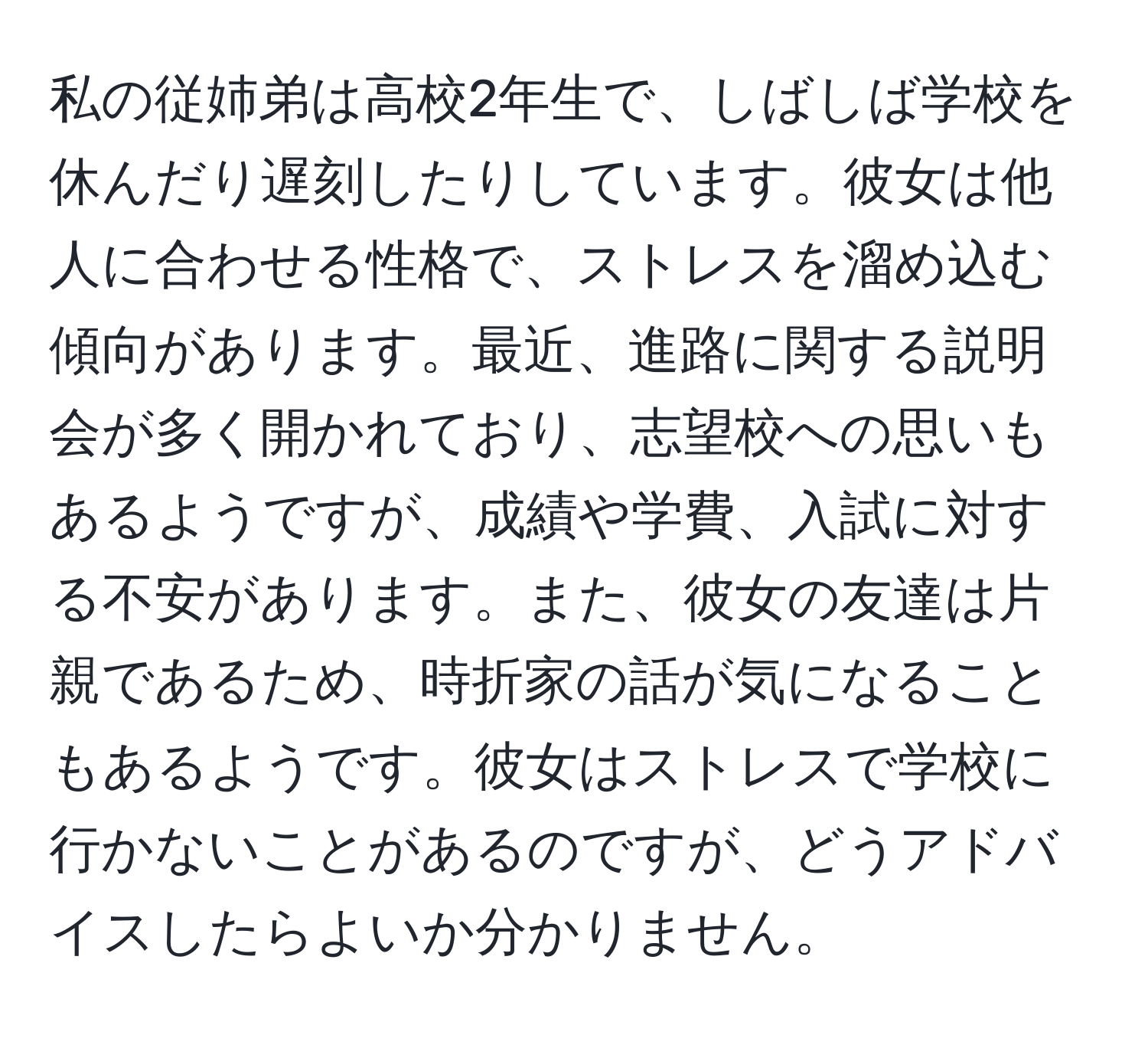 私の従姉弟は高校2年生で、しばしば学校を休んだり遅刻したりしています。彼女は他人に合わせる性格で、ストレスを溜め込む傾向があります。最近、進路に関する説明会が多く開かれており、志望校への思いもあるようですが、成績や学費、入試に対する不安があります。また、彼女の友達は片親であるため、時折家の話が気になることもあるようです。彼女はストレスで学校に行かないことがあるのですが、どうアドバイスしたらよいか分かりません。