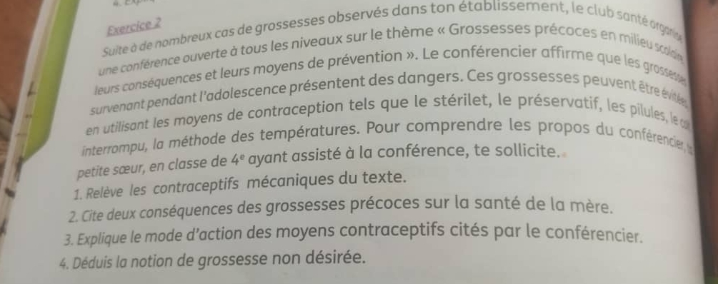 Suite à de nombreux cas de grossesses observés dans ton établissement, le club santé orgarie 
une conférence ouverte à tous les niveaux sur le thème « Grossesses précoces en milieu scoaldaie 
leurs conséquences et leurs moyens de prévention ». Le conférencier affirme que les grosseve 
survenant pendant l'adolescence présentent des dangers. Ces grossesses peuvent être évitée 
en utilisant les moyens de contraception tels que le stérilet, le préservatif, les pilules, le o 
interrompu, la méthode des températures. Pour comprendre les propos du conférencier l 
petite sœur, en classe de 4^e ayant assisté à la conférence, te sollicite. 
1. Relève les contraceptifs mécaniques du texte. 
2. Cite deux conséquences des grossesses précoces sur la santé de la mère. 
3. Explique le mode d’action des moyens contraceptifs cités par le conférencier. 
4. Déduis la notion de grossesse non désirée.