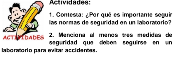 Actividades: 
1. Contesta: ¿Por qué es importante seguir 
las normas de seguridad en un laboratorio? 
ACTIVIDADES 2. Menciona al menos tres medidas de 
seguridad que deben seguirse en un 
laboratorio para evitar accidentes.