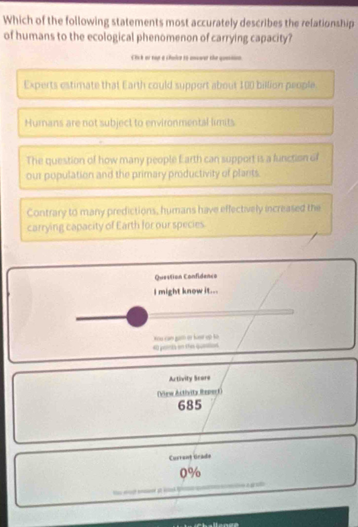 Which of the following statements most accurately describes the relationship
of humans to the ecological phenomenon of carrying capacity?
Ciik or rop a cfaice to answer the quesn
Experts estimate that Earth could support about 100 billion people.
Humans are not subject to environmental limits
The question of how many people Earth can support is a function of
our population and the primary productivity of plants.
Contrary to many predictions, humans have effectively increased the
carrying capacity of Earth for our species
Question Confidenco
I might know it...
You can gam er losw up to 
40 points on this queson
Activity Bcore
(View Astivity Repert)
685
Current Grade
0%
