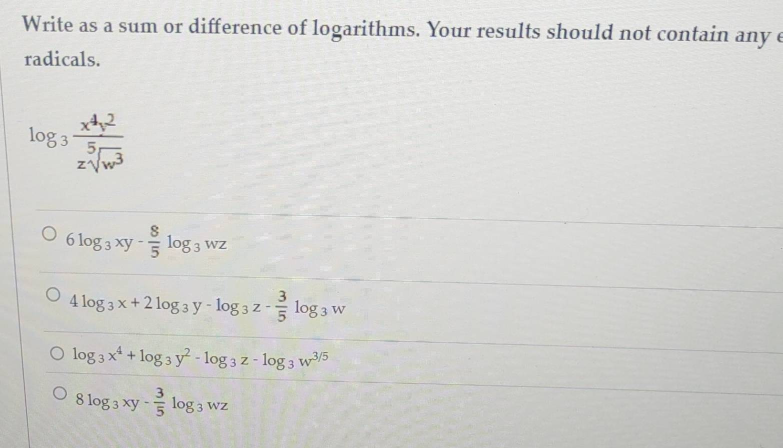 Write as a sum or difference of logarithms. Your results should not contain any e
radicals.
log _3 x^4y^2/zsqrt[5](w^3) 
6log _3xy- 8/5 log _3wz
4log _3x+2log _3y-log _3z- 3/5 log _3w
log _3x^4+log _3y^2-log _3z-log _3w^(3/5)
8log _3xy- 3/5 log _3wz