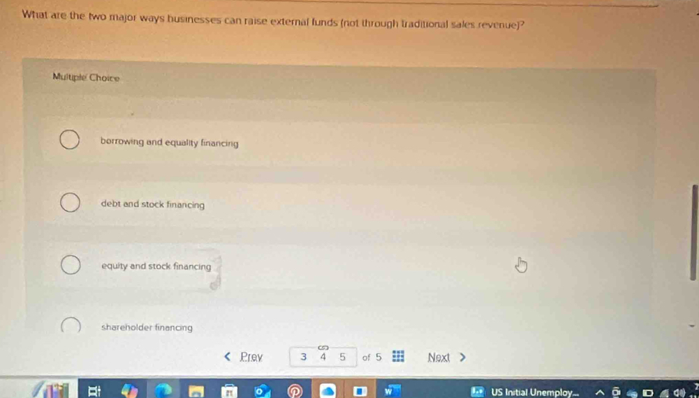 What are the two major ways husinesses can raise external funds (not through traditional sales revenue)?
Multiple Choice
borrowing and equality financing
debt and stock financing
equity and stock financing
shareholder financing
5
Prav 3 4 5 of 5 Next
US Initial Unemploy