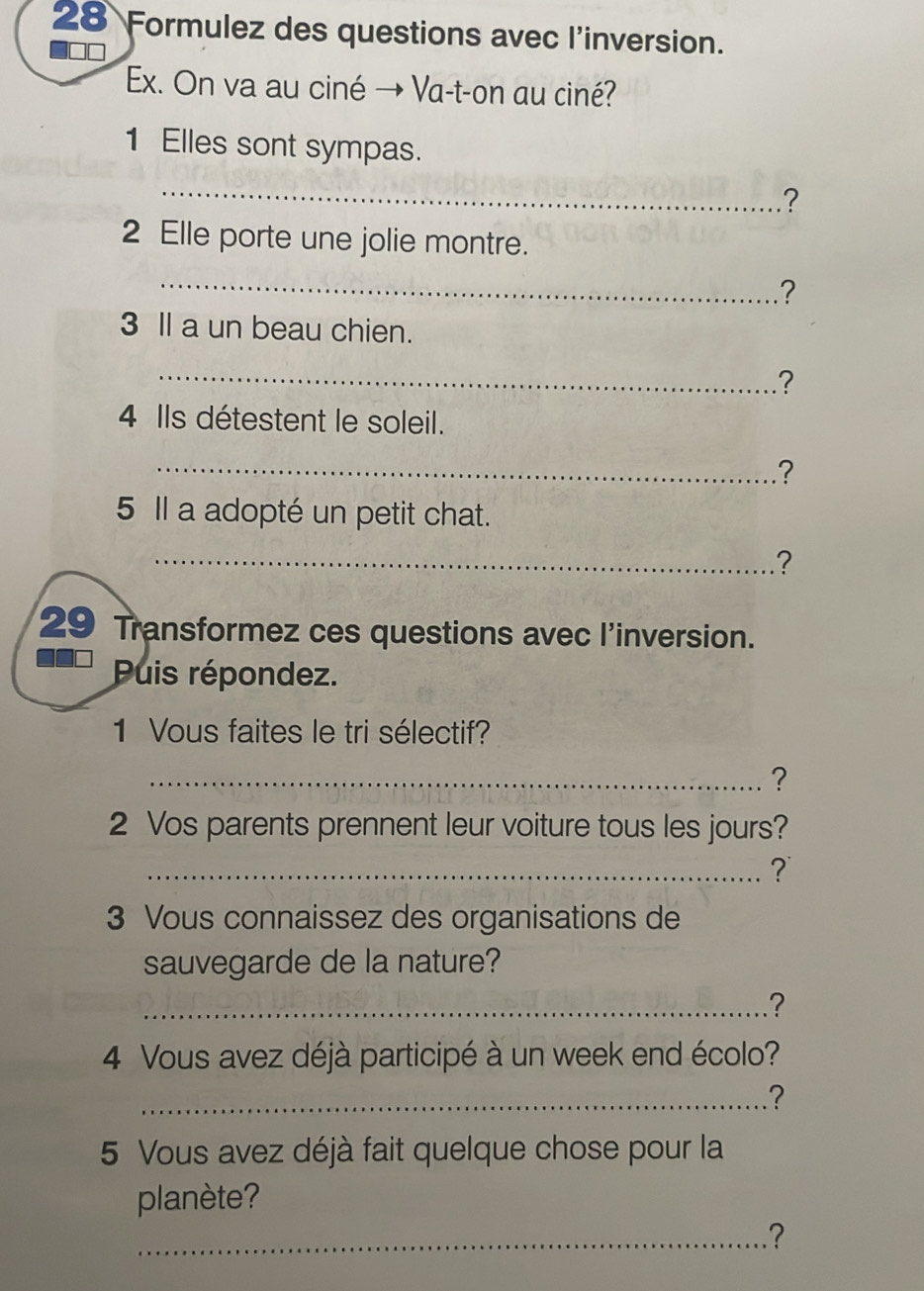 Formulez des questions avec l'inversion. 
Ex. On va au ciné → Va-t-on au ciné? 
1 Elles sont sympas. 
_ 
? 
2 Elle porte une jolie montre. 
_ 
? 
3 ll a un beau chien. 
_? 
4 Ils détestent le soleil. 
_.? 
5 Il a adopté un petit chat. 
_? 
29 Transformez ces questions avec l'inversion. 
Puis répondez. 
1 Vous faites le tri sélectif? 
_? 
2 Vos parents prennent leur voiture tous les jours? 
_? 
3 Vous connaissez des organisations de 
sauvegarde de la nature? 
_? 
4 Vous avez déjà participé à un week end écolo? 
_? 
5 Vous avez déjà fait quelque chose pour la 
planète? 
_?