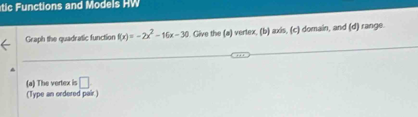 tic F u nctions and Models W 
Graph the quadratic function f(x)=-2x^2-16x-30. Give the (a) vertex, (b) axis, (c) domain, and (d) range. 
(a) The vertex is □. 
(Type an ordered pair.)