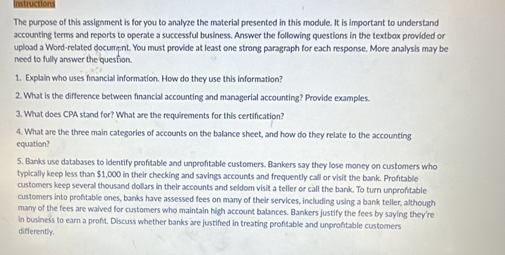 Instructions 
The purpose of this assignment is for you to analyze the material presented in this module. It is important to understand 
accounting terms and reports to operate a successful business. Answer the following questions in the textbox provided or 
upload a Word-related documnt. You must provide at least one strong paragraph for each response. More analysis may be 
need to fully answer the question. 
1. Explain who uses financial information. How do they use this information? 
2. What is the difference between financial accounting and managerial accounting? Provide examples. 
3. What does CPA stand for? What are the requirements for this certification? 
4. What are the three main categories of accounts on the balance sheet, and how do they relate to the accounting 
equation? 
5. Banks use databases to identify proftable and unprofitable customers. Bankers say they lose money on customers who 
typically keep less than $1,000 in their checking and savings accounts and frequently call or visit the bank. Proftable 
customers keep several thousand dollars in their accounts and seldom visit a teller or call the bank. To turn unproftable 
customers into proftable ones, banks have assessed fees on many of their services, including using a bank teller, although 
many of the fees are waived for customers who maintain high account balances. Bankers justify the fees by saying they're 
in business to earn a proft. Discuss whether banks are justifed in treating proftable and unproftable customers 
differently.