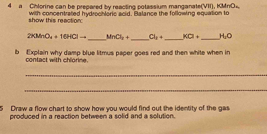 a Chlorine can be prepared by reacting potassium manganate(VII), KMnO_4, 
with concentrated hydrochloric acid. Balance the following equation to 
show this reaction:
2KMnO_4+16HCl _  MnCl_2+ _  Cl_2+ _  KCl+ _  H_2O
b Explain why damp blue litmus paper goes red and then white when in 
contact with chlorine. 
_ 
_ 
5 Draw a flow chart to show how you would find out the identity of the gas 
produced in a reaction between a solid and a solution.