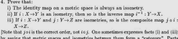 Prove that: 
i) The identity map on a metric space is always an isometry. 
ii) If i:Xto Y is an isometry, then so is the inverse map i^(-1):Yto X. 
ii) If i:Xto Y and j:Yto Z are isometries, so is the composite map j o s
Xto Z. 
]Note that joi is the correct order, not toj. One sometimes expresses facts (i) and (iii) 
by saying that metric spaces and isometries betwwen them form a “category” Parts