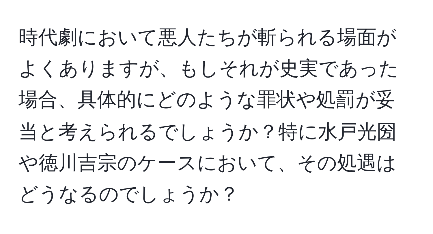 時代劇において悪人たちが斬られる場面がよくありますが、もしそれが史実であった場合、具体的にどのような罪状や処罰が妥当と考えられるでしょうか？特に水戸光圀や徳川吉宗のケースにおいて、その処遇はどうなるのでしょうか？