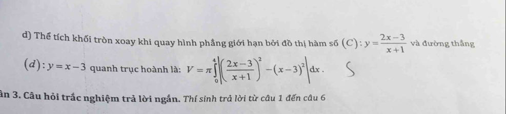 Thể tích khối tròn xoay khi quay hình phẳng giới hạn bởi đồ thị hàm số (C) : y= (2x-3)/x+1  và đường thắng
(d): y=x-3 quanh trục hoành là: V=π ∈tlimits _0^(4|(frac 2x-3)x+1)^2-(x-3)^2|dx. 
ân 3. Câu hỏi trắc nghiệm trả lời ngắn. Thí sinh trả lời từ câu 1 đến câu 6