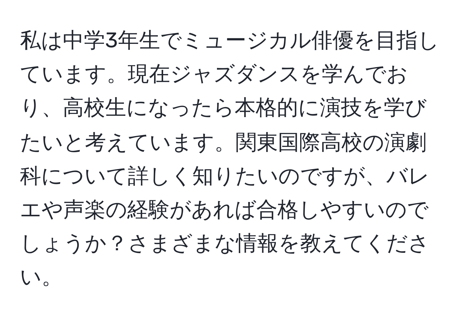 私は中学3年生でミュージカル俳優を目指しています。現在ジャズダンスを学んでおり、高校生になったら本格的に演技を学びたいと考えています。関東国際高校の演劇科について詳しく知りたいのですが、バレエや声楽の経験があれば合格しやすいのでしょうか？さまざまな情報を教えてください。