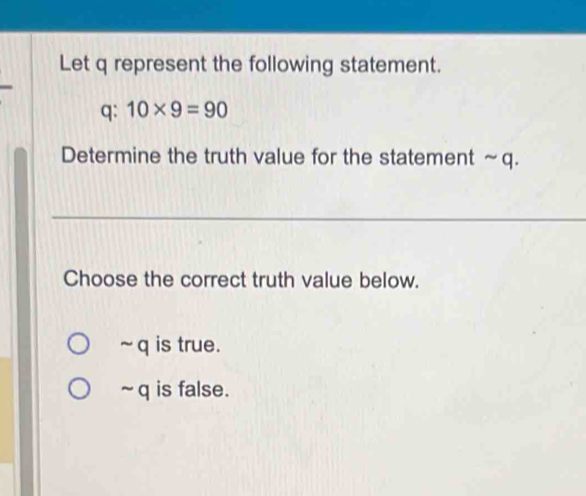 Let q represent the following statement.
q: 10* 9=90
Determine the truth value for the statement ~q.
Choose the correct truth value below.
~ q is true.
~q is false.