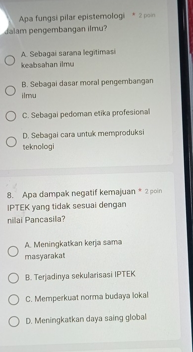 Apa fungsi pilar epistemologi * 2 poin
dalam pengembangan ilmu?
A. Sebagai sarana legitimasi
keabsahan ilmu
B. Sebagai dasar moral pengembangan
ilmu
C. Sebagai pedoman etika profesional
D. Sebagai cara untuk memproduksi
teknologi
8. Apa dampak negatif kemajuan * 2 poin
IPTEK yang tidak sesuai dengan
nilai Pancasila?
A. Meningkatkan kerja sama
masyarakat
B. Terjadinya sekularisasi IPTEK
C. Memperkuat norma budaya lokal
D. Meningkatkan daya saing global