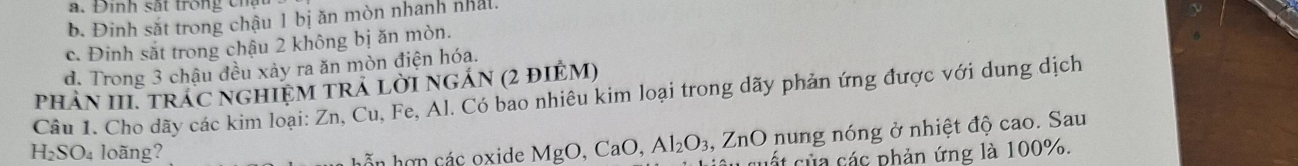 a. Đinh sắt trong chậu
b. Đinh sắt trong chậu 1 bị ăn mòn nhanh nhất.
c. Đinh săt trong chậu 2 không bị ăn mòn.
d. Trong 3 chậu đều xảy ra ăn mòn điện hóa.
phảN III. trÁC nGHIệM TRẢ LờI ngÁN (2 đIÊM)
Câu 1. Cho dãy các kim loại: Zn, Cu, Fe, Al. Có bao nhiêu kim loại trong dãy phản ứng được với dung dịch
H_2SO_4 loãng?
h n hợn các oxide MgO, CaO, Al_2O_3 , ZnO nung nóng ở nhiệt độ cao. Sau
cuất của các phản ứng là 100%.