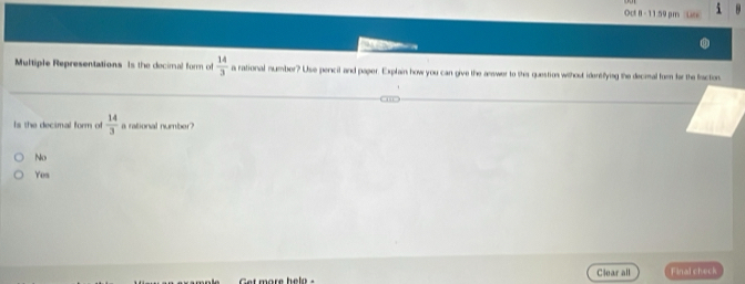 Oct 8 -11:59 pm

Multiple Representations Is the decimal form of  14/3  a rational mumber? Use percil and paper. Explain how you can give the answer to thes question without iderefying the decimal fom for the fraction.
Is the decimal form of  14/3  a rational number?
No
Yes
Clear all Final check