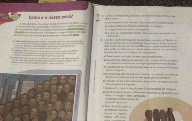 o1
SEF Como é o nosso povo? 1. Com a orentação do professos obsorvem efertamente o cua
dro è cltum.
A tela Oporários, do artista Tarsila do Amarel, de 1933, o uma a) os elementos que retratam o processo de industrial ração:
de suas obras mais conhecidas. A pirtua é um regatro poderoso b) a diversidado de pessõas existerses na imagem,
de un momento histósico no Brasil marcado pela infestifalizaçeo e c) o significado dos rositas na iegem,
dibração di trabeihadores. Atum diasó, a imagem chama a atenção
para 51 rnstos on peoscas que pertencem a diferentes eftras d) o que as expressões faciais das pessõas retratadas de
mon stram  
itenzaçãa pavesso futórioa, enonfmir e social que marca a expansão q 2. Que tal a partir da proposta aprésentada na cpría de Térila de
e unestón ve no des inebarsuess his soit, veanu a purte de 19 no e Soi comsid bra de Amaral representar a diversidade de pessões é etnias que do
tedic em vo ão é intuarazação de aspues paves da Curvna que 1 a dem existir na sua sala de qula? Para isso, vocês poderão fazoe
ngun ondasium deside n primeiros anos do sbcdo 1A
eneção avtucomeno de penacas de um lugar pque a outr que 2004 ser uma seife ou elaborar um retrato evigenciando os «tstos das
Behearans ns permiamenta e vstme candivertas sxples como a bunos por pessoas da sua turma. Sigam as orientações.
menbarés eteronçõós Ae inda y a faga de contitas su goeras
Anéa, cnno cal oe inforo an cendmentos de pestenco a um menno grupo de a) Selecionem um lugar da sála para se posicioner
p untuars qua areeutame em com dcqactutas em spcies é caturaa, como b) Se acharem adequado, planejem um cenário de fundo como
Agnda, mutes de viata msccípes nocania e olamto umtaral um desenho na lousa ou um lugar característico da éscols.
c) O professor ou um dos colegos deverá ser selecionado para
fazer a imagen.
d) O escolhido deverá segurar o celular na posição correta, de
forma que todos os estudantes apareçam ne inager.
e) Pensem na luz mais adequada, busçando um lugar bém llu-
minado pare a fotógrafía.
f) Busquem o melhor ângulo para a composição da imagem,
g) Se necessário, testem difarentes maneiras e posições para
obter a imágem mais adequada
a explorar a diversidade de
pessças da tunna
h) Pare finalizac com a
onentação do pro-
fessor e organ
zados em uma