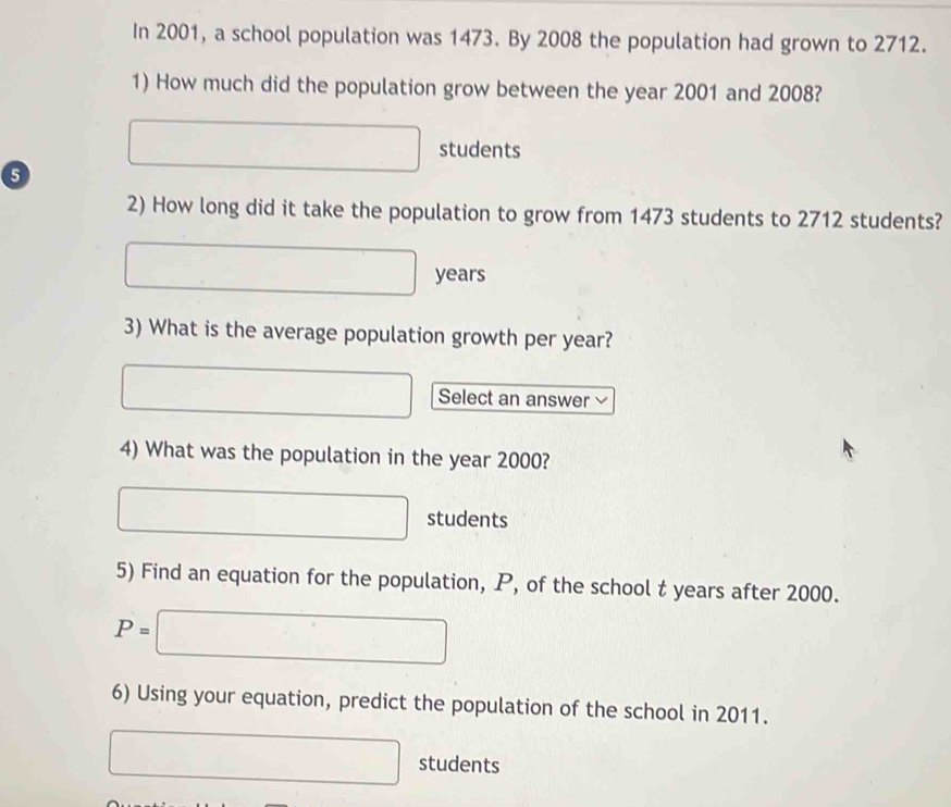 In 2001, a school population was 1473. By 2008 the population had grown to 2712. 
1) How much did the population grow between the year 2001 and 2008?
□ students 
2) How long did it take the population to grow from 1473 students to 2712 students?
□ years
3) What is the average population growth per year? 
□ Select an answer 
4) What was the population in the year 2000?
□ students 
5) Find an equation for the population, P, of the school t years after 2000.
P=□
6) Using your equation, predict the population of the school in 2011.
□ students