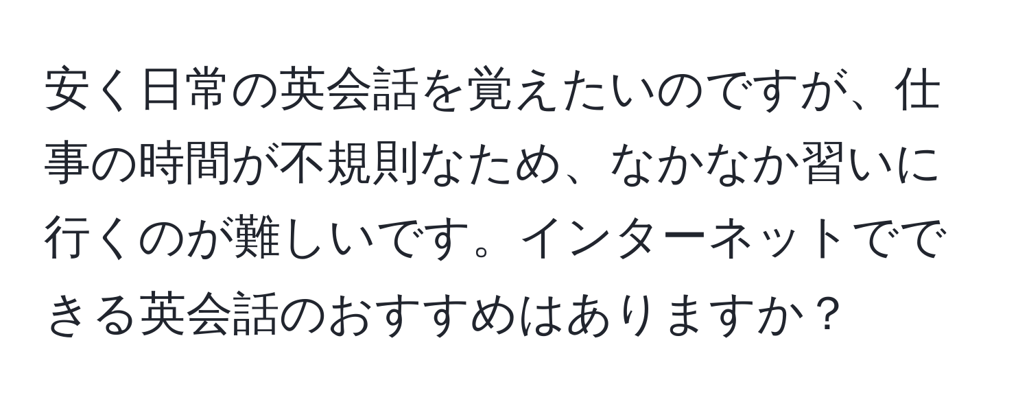 安く日常の英会話を覚えたいのですが、仕事の時間が不規則なため、なかなか習いに行くのが難しいです。インターネットでできる英会話のおすすめはありますか？