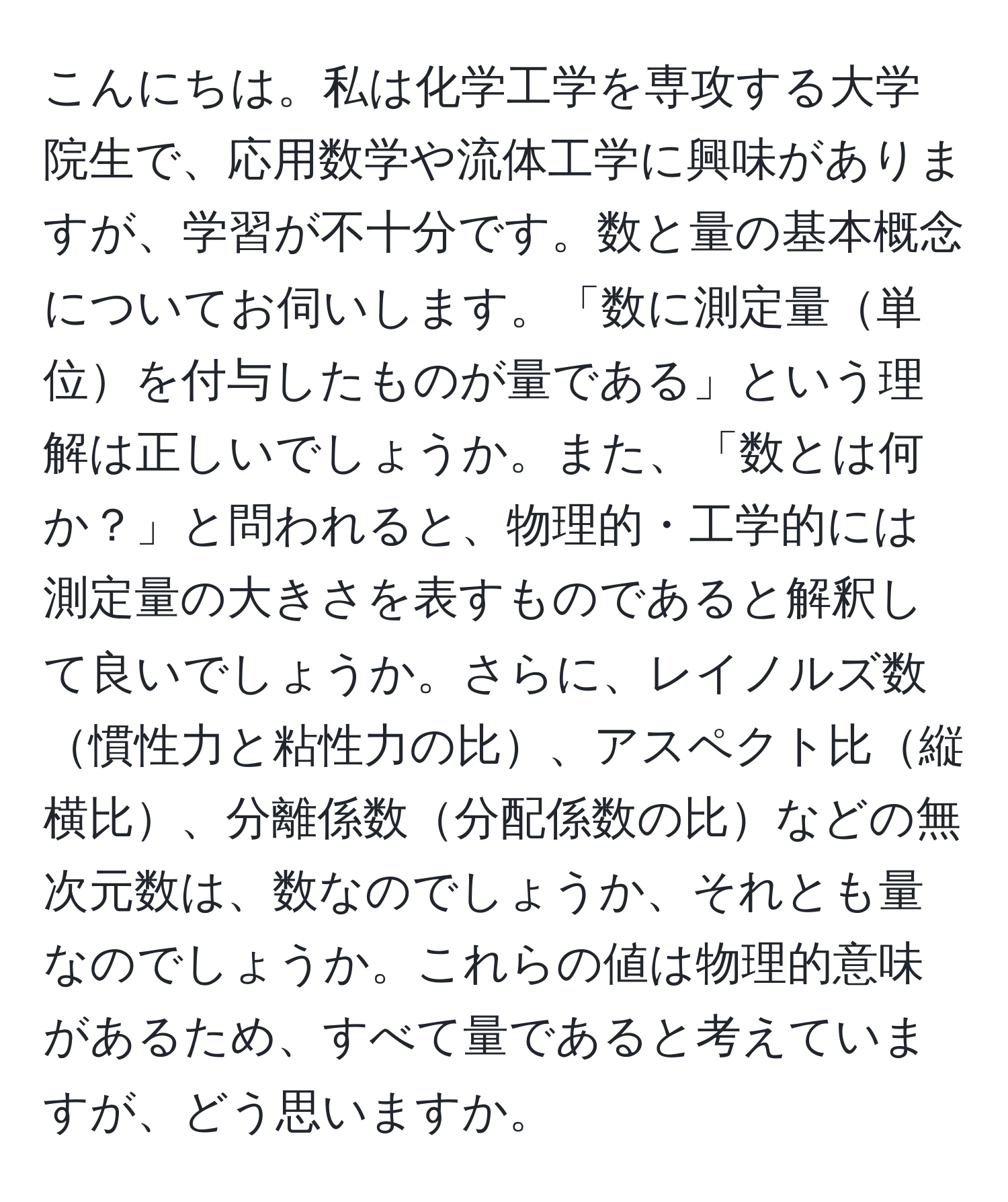 こんにちは。私は化学工学を専攻する大学院生で、応用数学や流体工学に興味がありますが、学習が不十分です。数と量の基本概念についてお伺いします。「数に測定量単位を付与したものが量である」という理解は正しいでしょうか。また、「数とは何か？」と問われると、物理的・工学的には測定量の大きさを表すものであると解釈して良いでしょうか。さらに、レイノルズ数慣性力と粘性力の比、アスペクト比縦横比、分離係数分配係数の比などの無次元数は、数なのでしょうか、それとも量なのでしょうか。これらの値は物理的意味があるため、すべて量であると考えていますが、どう思いますか。