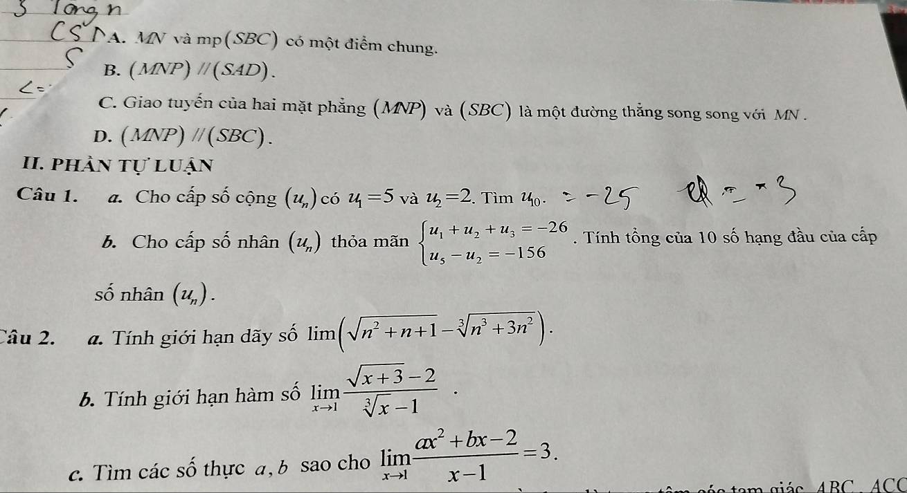 NA. MN và mp (SBC) có một điểm chung.
B. (MNP)parallel (SAD).
C. Giao tuyến của hai mặt phẳng (MNP) và (SBC) là một đường thắng song song với MN.
D. (MNP) // (SBC).
II. phần tự luận
Câu 1. a. Cho cấp số cộng (u_n) có u_1=5 và u_2=2. Tìm u_10. 
b. Cho cấp số nhân (u_n) thỏa mãn beginarrayl u_1+u_2+u_3=-26 u_5-u_2=-156endarray.. Tính tổng của 10 số hạng đầu của cấp
số nhân (u_n). 
Câu 2. a. Tính giới hạn dãy số lim (sqrt(n^2+n+1)-sqrt[3](n^3+3n^2)). 
b. Tính giới hạn hàm số limlimits _xto 1 (sqrt(x+3)-2)/sqrt[3](x)-1 . 
c. Tìm các số thực a, b sao cho limlimits _xto 1 (ax^2+bx-2)/x-1 =3. 
tam giác ABC ACC