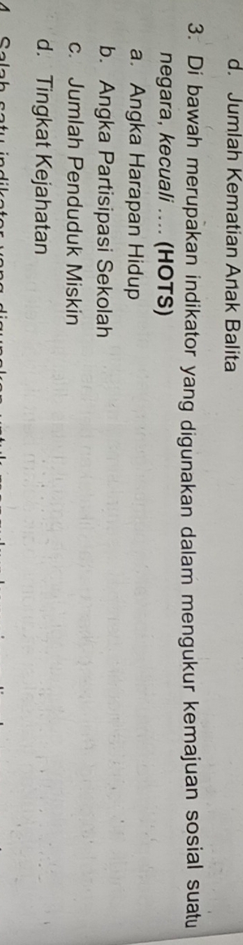 d. Jumlah Kematian Anak Balita
3. Di bawah merupakan indikator yang digunakan dalam mengukur kemajuan sosial suatu
negara, kecuali .... (HOTS)
a. Angka Harapan Hidup
b. Angka Partisipasi Sekolah
c. Jumlah Penduduk Miskin
d. Tingkat Kejahatan