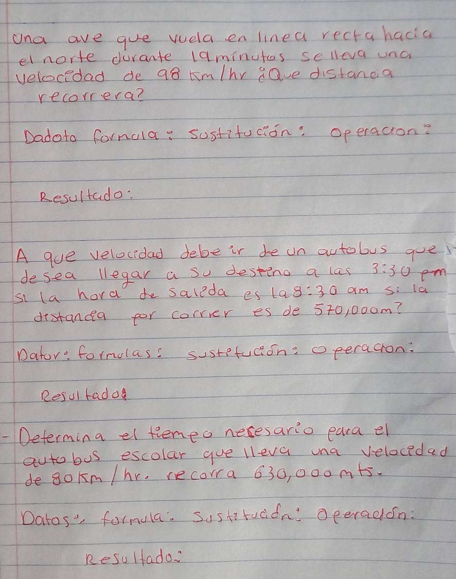 Una ave gue vuela en linea rectahacia 
el norte durante laminutos selleva unc 
velocedad de q8 km/hr gave distanda 
recorrera? 
Dadoto fornala: susfifucion: Operacion? 
Resultado: 
A gue velocidad debe ir de on actobus gue 
desea llegar a so destino a las 3:30 
si la hora de saleda es 10:30 am S:1a pam. 
destancea for correr es de 570, 000m? 
Dator: formolass susrefuceon: operacion: 
Resul rado 
-Determina el feneo nexesario eara el 
autobus escolar gue lleva una velocedad 
degokm /hr, recorra 630, 000 m+5. 
Datos' formula. Sustitadion! Oeeradon: 
Resulfado: