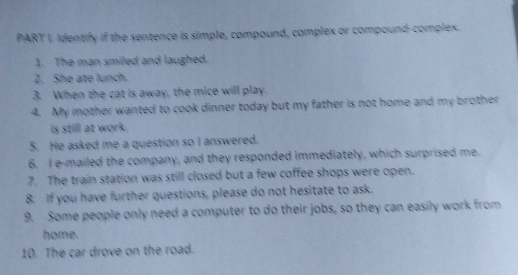 Identify if the sentence is simple, compound, complex or compound-complex. 
1. The man smiled and laughed. 
2. She ate lunch. 
3. When the cat is away, the mice will play. 
4. My mother wanted to cook dinner today but my father is not home and my brother 
is still at work. 
5. He asked me a question so I answered. 
6. I e-mailed the company, and they responded immediately, which surprised me. 
7. The train station was still closed but a few coffee shops were open. 
8. If you have further questions, please do not hesitate to ask. 
9. Some people only need a computer to do their jobs, so they can easily work from 
home. 
10. The car drove on the road.