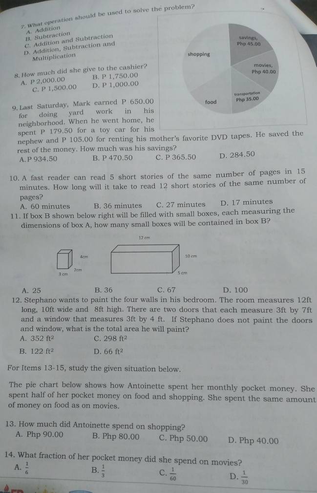 What operation should be used to solve the problem?
B. Subtraction A. Addition
C. Addition and Subtraction
D. Addition, Subtraction and
Multiplication
8. How much did she give to the cashier?
A. P 2,000.00 B. P 1,750.00
C. P 1,500.00 D. P 1,000.00
9. Last Saturday, Mark earned P 650.00
for doing yard work in his
neighborhood. When he went home, he
spent P 179.50 for a toy car for his
nephew and P 105.00 for renting his mother's favorite DVD tapes. He saved the
rest of the money. How much was his savings?
A. P 934.50 B. P 470.50 C. P 365.50 D. 284.50
10. A fast reader can read 5 short stories of the same number of pages in 15
minutes. How long will it take to read 12 short stories of the same number of
pages?
A. 60 minutes B. 36 minutes C. 27 minutes D. 17 minutes
11. If box B shown below right will be filled with small boxes, each measuring the
dimensions of box A, how many small boxes will be contained in box B?
4cm
3 cm 2cm
A. 25 B. 36 C. 67 D. 100
12. Stephano wants to paint the four walls in his bedroom. The room measures 12ft
long, 10ft wide and 8ft high. There are two doors that each measure 3ft by 7ft
and a window that measures 3ft by 4 ft. If Stephano does not paint the doors
and window, what is the total area he will paint?
A. 352ft^2 C. 298ft^2
B. 122ft^2 D. 66ft^2
For Items 13-15, study the given situation below.
The pie chart below shows how Antoinette spent her monthly pocket money. She
spent half of her pocket money on food and shopping. She spent the same amount
of money on food as on movies.
13. How much did Antoinette spend on shopping?
A. Php 90.00 B. Php 80.00 C. Php 50.00 D. Php 40.00
14. What fraction of her pocket money did she spend on movies?
A.  1/6 
B.  1/3 
C.  1/60 
D.  1/30 