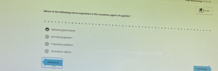 Re Remaining: 01:37:32
FLAG
Which of the following micro-organisms is the causative agent of syphilis?
. Neissería ganorrhoeae
Borrelia burgdorferi
Treponema pallidum
Clostridium difficile
PREVIOUS CONTINUE