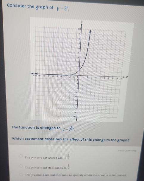 Consider the graph of y=3^x. 
The function is changed to y=3^(frac 1)2x. 
Which statement describes the effect of this change to the graph?
§ aI 20 QUESTIONS
The y intercept increases to  3/2 
The y intercept decreases to  1/2 .
The yvalue does not increase as quickly when the x -value is increased.