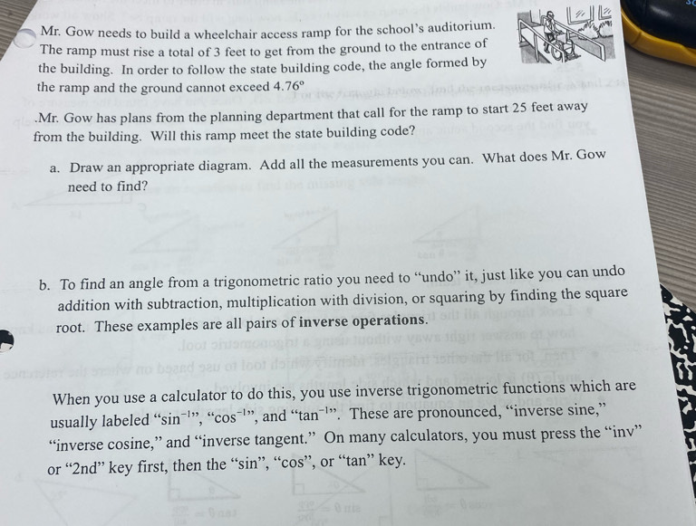 Mr. Gow needs to build a wheelchair access ramp for the school’s auditorium. 
The ramp must rise a total of 3 feet to get from the ground to the entrance of 
the building. In order to follow the state building code, the angle formed by 
the ramp and the ground cannot exceed 4.76°.Mr. Gow has plans from the planning department that call for the ramp to start 25 feet away 
from the building. Will this ramp meet the state building code? 
a. Draw an appropriate diagram. Add all the measurements you can. What does Mr. Gow 
need to find? 
b. To find an angle from a trigonometric ratio you need to “undo” it, just like you can undo 
addition with subtraction, multiplication with division, or squaring by finding the square 
root. These examples are all pairs of inverse operations. 
When you use a calculator to do this, you use inverse trigonometric functions which are 
usually labeled “sinˉ'”, “ cos^(-1) ’, and “ tan^(-1). These are pronounced, “inverse sine,” 
“inverse cosine,” and “inverse tangent.” On many calculators, you must press the “inv” 
or “ 2nd ” key first, then the “ sin ”, “ cos ”, or “ tan ” key.