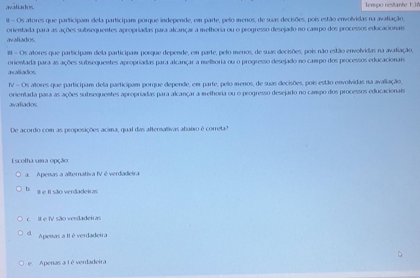 aváliados. Tempo restante 1:38
II - Os atores que participam dela participam porque independe, em parte, pelo menos, de suas decisões, pois estão envolvidas na avaliação,
orientada para as ações subsequentes apropriadas para alcançar a melhoria ou o progresso desejado no campo dos processos educacionais
avaliados
III - Os atores que participam dela participam porque depende, em parte, pelo menos, de suas decisões, pois não estão envolvidas na avaliação,
orientada para as ações subsequentes apropriadas para alcançar a melhoria ou o progresso desejado no campo dos processos educacionais
avaliados.
IV - Os atores que participam dela participam porque depende, em parte, pelo menos, de suas decisões, pois estão envolvidas na avaliação,
orientada para as ações subsequentes apropriadas para alcançar a melhoria ou o progresso desejado no campo dos processos educacionais
avaliados.
De acordo com as proposições acima, qual das alternativas abaixo é correta?
Escolha uma opção:
a. Apenas a alternativa IV é verdadeira
b. II e II são verdadeiras
c. II e IV são verdadeiras
d. Apenas a II éverdadeira
e. Apenas a I é verdadeira