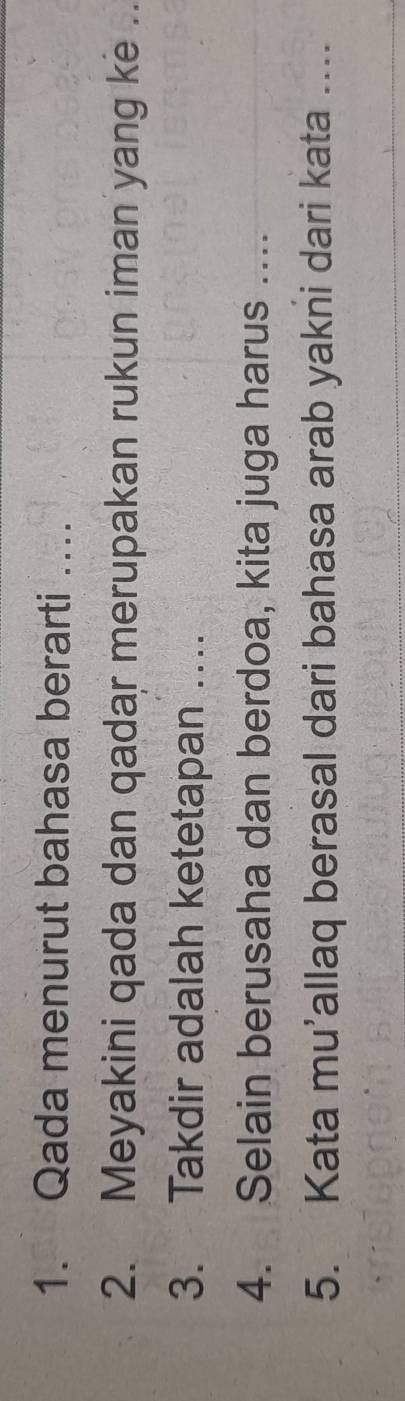 Qada menurut bahasa berarti …. 
2. Meyakini qada dan qadar merupakan rukun iman yang ke . 
3. Takdir adalah ketetapan …. 
4. Selain berusaha dan berdoa, kita juga harus .... 
5. Kata mu’allaq berasal dari bahasa arab yakni dari kata ....