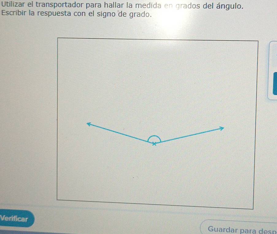 Utilizar el transportador para hallar la medida en grados del ángulo. 
Escribir la respuesta con el signo de grado. 
Verificar 
Guardar para desn