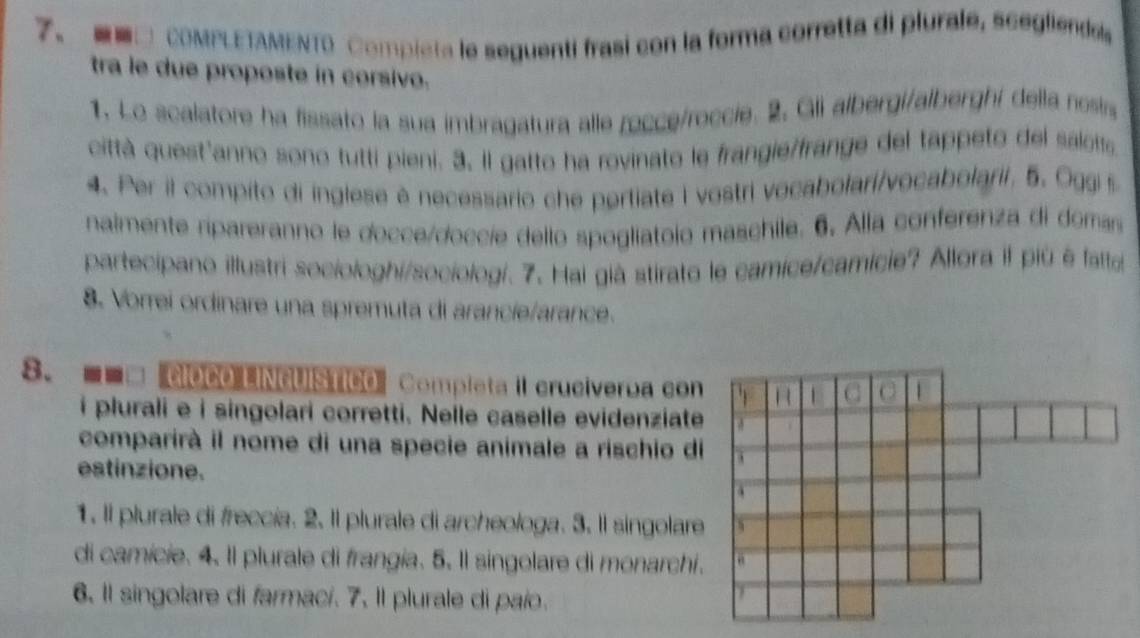 □ COMPLETAMENTO Compieta le seguenti frasi con la forma corretta di plurale, scegliendas 
tra le due proposte in corsivo. 
1. Lo scalatore ha fissato la sua imbragatura alle rocce/roccie. 2. Gli albergi/alberghi della nosis 
città quest'anno sono tutti pieni. 3, Il gatto ha rovinato le frangie/frange del tappeto del salotts 
4. Per il compito di inglese è necessario che pertiate i vostri vocabolari/vocabolarii, 5. Oggi s 
nalmente ripareranno le docce/doccie dello spogliatolo maschile. 6. Alla conferenza di domas 
partecipano illustri sociologhi/sociologí. 7. Hai già stirato le camice/camicie? Allora il più é fatte 
8. Vorrei ordinare una spremuta di arancie/arance. 
8. --□ GROCO LINGUISTICO' Completa II cruciverba con 
i plurali e i singolari corretti. Nelle caselle evidenziate 
comparirà il nome di una specie animale a rischio d 
estinzione. 
1. Il plurale di freccía. 2. Il plurale di archeologa. 3. Il singolar 
di camície. 4. Il plurale di frangia. 5. Il singolare di monarchi 
6. Il singolare di farmací. 7. Il plurale di paío.