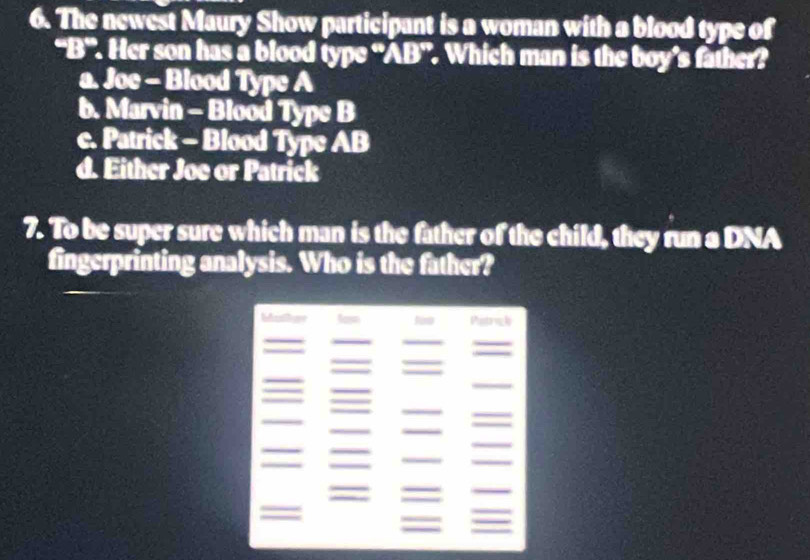 The newest Maury Show participant is a woman with a blood type of
-8° ". Her son has a blood type “ AB ”. Which man is the boy’s father?
a. Joe - Blood Type A
b. Marvin - Blood Type B
c. Patrick - Blood Type AB
d. Either Joe or Patrick
7. To be super sure which man is the father of the child, they run a DNA
fingerprinting analysis. Who is the father?
Mue lass too Pistrick