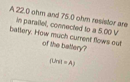 A 22.0 ohm and 75.0 ohm resistor are 
in parallel, connected to a 5.00 V
battery. How much current flows out 
of the battery?
(Unit=A)